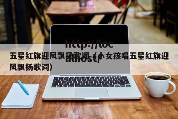 五星红旗迎风飘扬歌词（小女孩唱五星红旗迎风飘扬歌词）